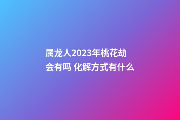属龙人2023年桃花劫会有吗 化解方式有什么